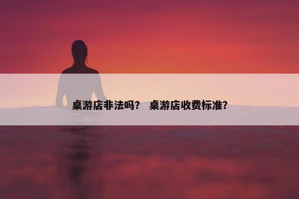 桌游店非法吗？ 桌游店收费标准？