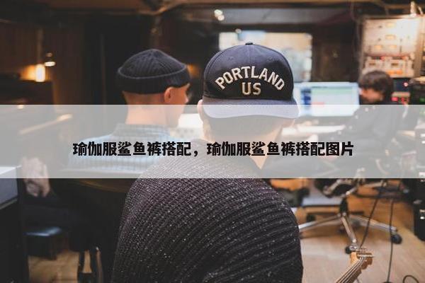 瑜伽服鲨鱼裤搭配，瑜伽服鲨鱼裤搭配图片