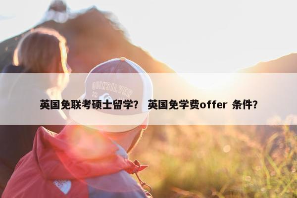 英国免联考硕士留学？ 英国免学费offer 条件？