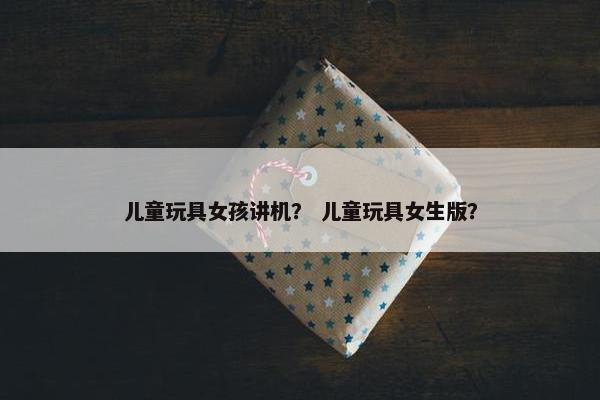 儿童玩具女孩讲机？ 儿童玩具女生版？