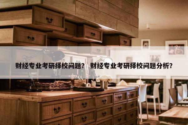 财经专业考研择校问题？ 财经专业考研择校问题分析？