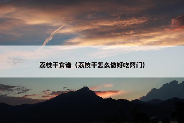 荔枝干食谱（荔枝干怎么做好吃窍门）