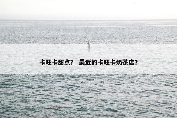 卡旺卡甜点？ 最近的卡旺卡奶茶店？