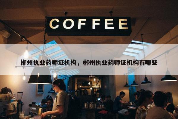 郴州执业药师证机构，郴州执业药师证机构有哪些
