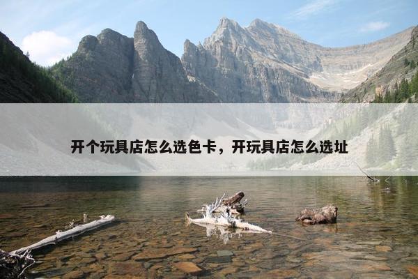 开个玩具店怎么选色卡，开玩具店怎么选址