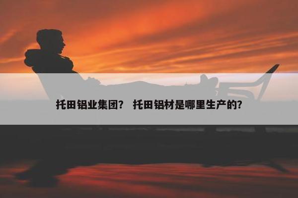 托田铝业集团？ 托田铝材是哪里生产的？