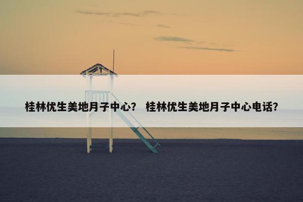 桂林优生美地月子中心？ 桂林优生美地月子中心电话？
