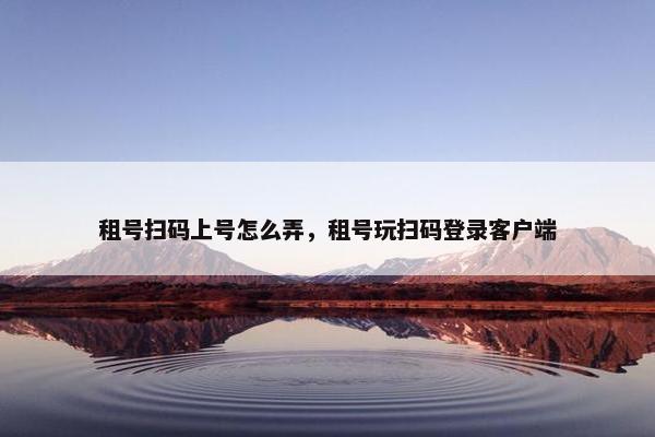 租号扫码上号怎么弄，租号玩扫码登录客户端
