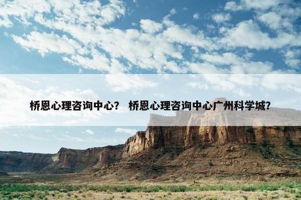 桥恩心理咨询中心？ 桥恩心理咨询中心广州科学城？