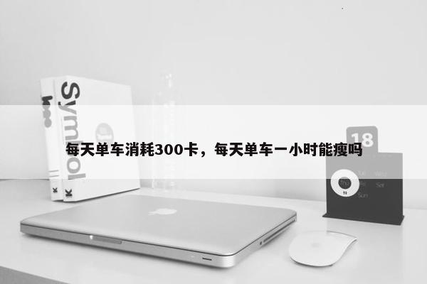 每天单车消耗300卡，每天单车一小时能瘦吗