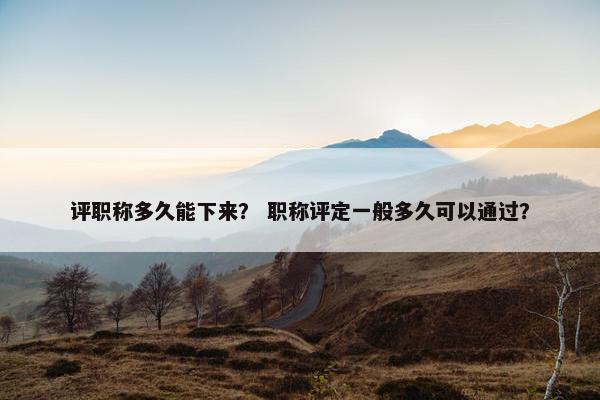 评职称多久能下来？ 职称评定一般多久可以通过？