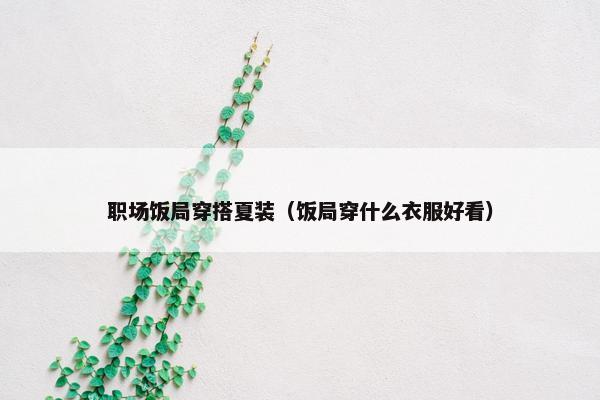 职场饭局穿搭夏装（饭局穿什么衣服好看）