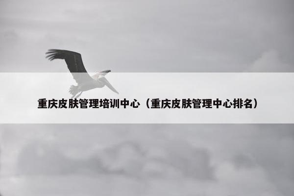 重庆皮肤管理培训中心（重庆皮肤管理中心排名）
