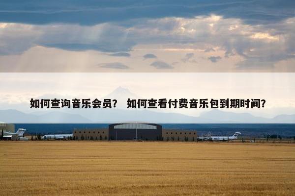 如何查询音乐会员？ 如何查看付费音乐包到期时间？