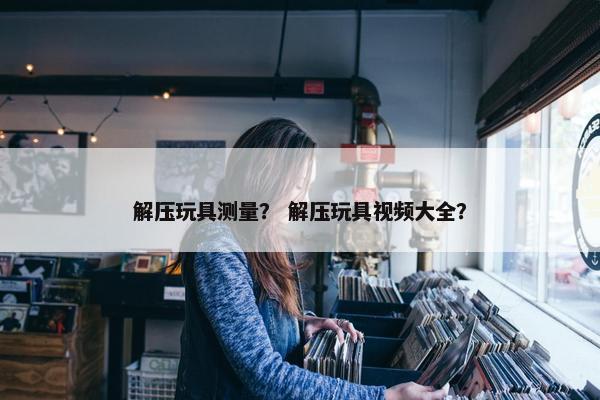 解压玩具测量？ 解压玩具视频大全？