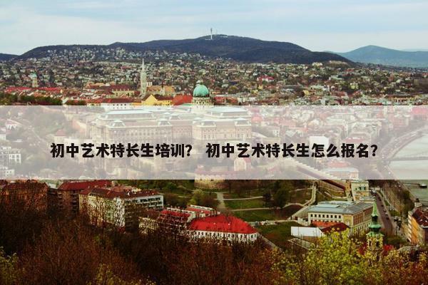 初中艺术特长生培训？ 初中艺术特长生怎么报名？