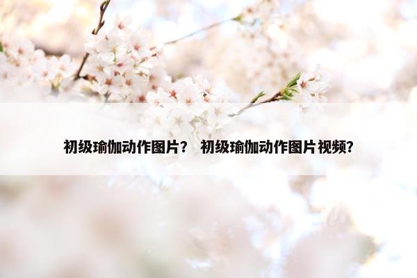 初级瑜伽动作图片？ 初级瑜伽动作图片视频？