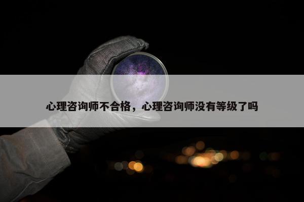 心理咨询师不合格，心理咨询师没有等级了吗