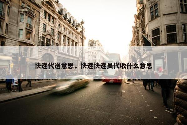 快递代送意思，快递快递员代收什么意思