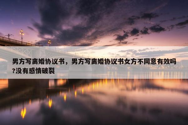 男方写离婚协议书，男方写离婚协议书女方不同意有效吗?没有感情破裂