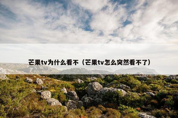 芒果tv为什么看不（芒果tv怎么突然看不了）