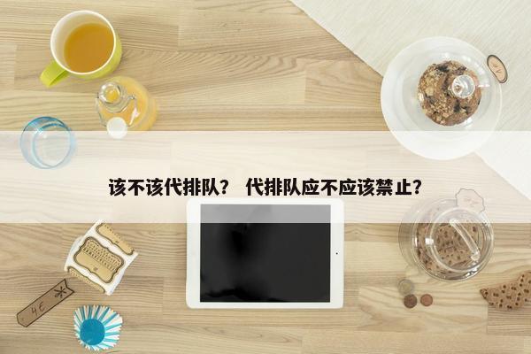 该不该代排队？ 代排队应不应该禁止？