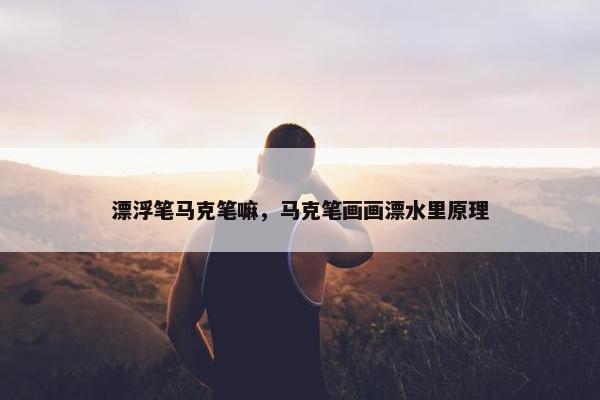 漂浮笔马克笔嘛，马克笔画画漂水里原理