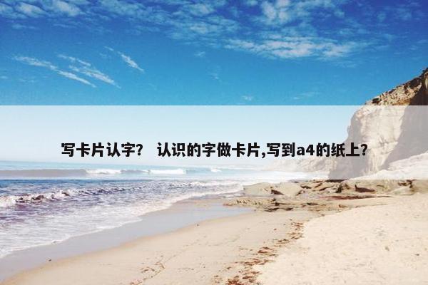 写卡片认字？ 认识的字做卡片,写到a4的纸上？