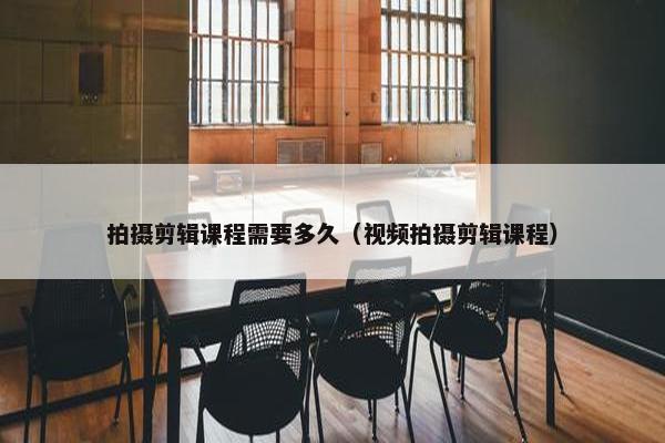 拍摄剪辑课程需要多久（视频拍摄剪辑课程）