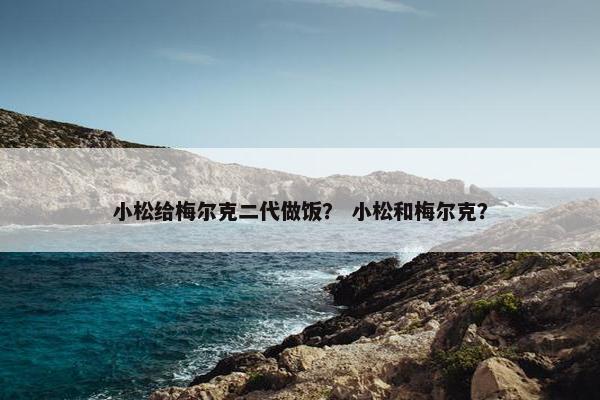 小松给梅尔克二代做饭？ 小松和梅尔克？