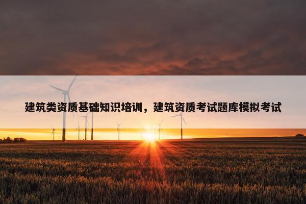 建筑类资质基础知识培训，建筑资质考试题库模拟考试