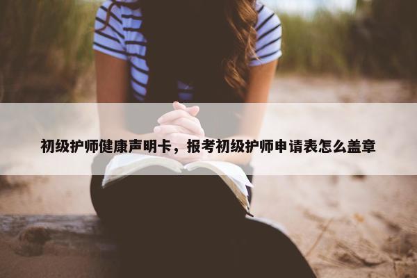 初级护师健康声明卡，报考初级护师申请表怎么盖章