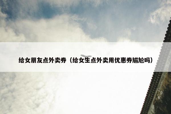 给女朋友点外卖券（给女生点外卖用优惠券尴尬吗）