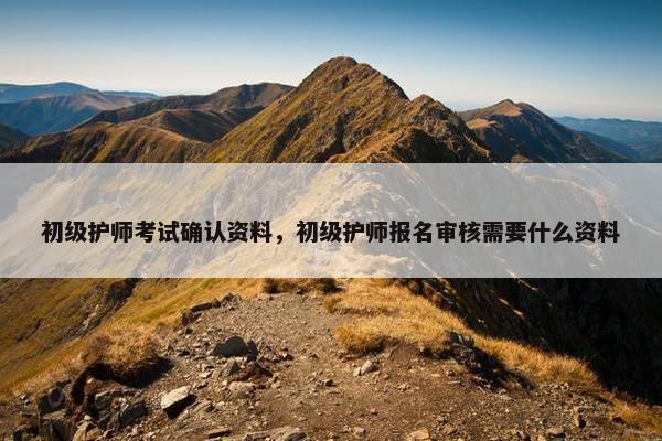 初级护师考试确认资料，初级护师报名审核需要什么资料