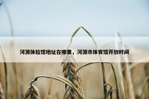 河源体验馆地址在哪里，河源市体育馆开放时间