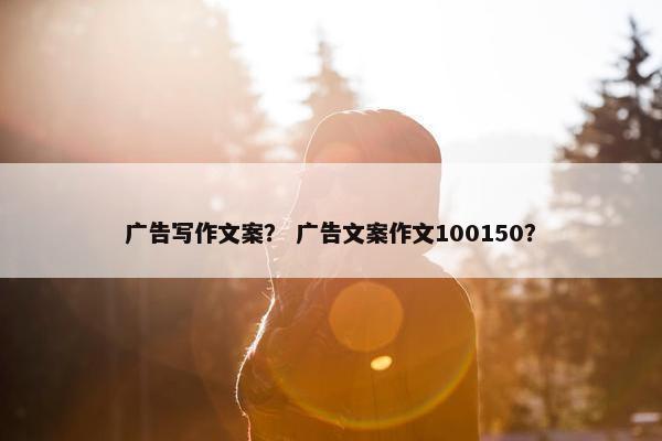 广告写作文案？ 广告文案作文100150？