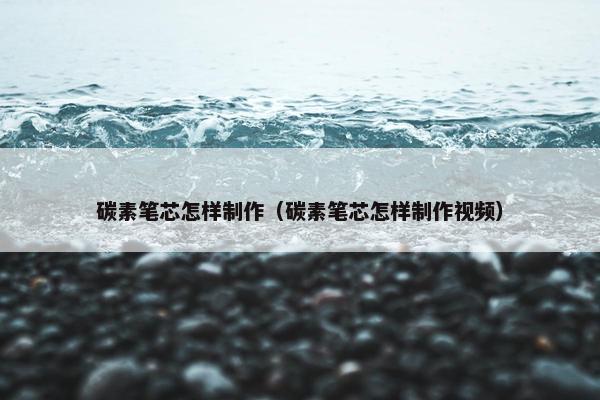 碳素笔芯怎样制作（碳素笔芯怎样制作视频）