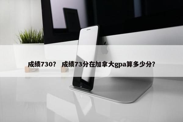 成绩730？ 成绩73分在加拿大gpa算多少分？