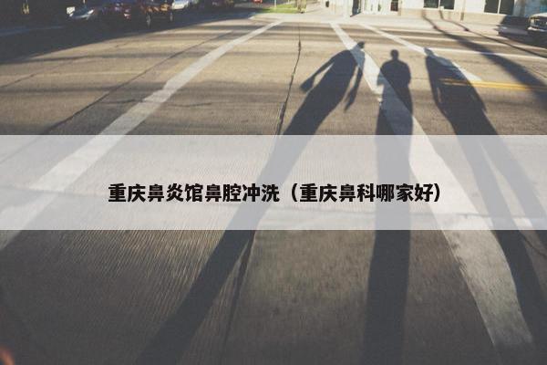 重庆鼻炎馆鼻腔冲洗（重庆鼻科哪家好）