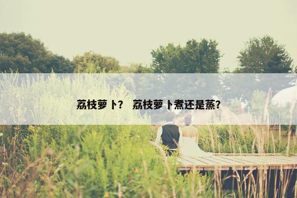 荔枝萝卜？ 荔枝萝卜煮还是蒸？