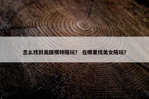 怎么找到美国模特陪玩？ 在哪里找美女陪玩？