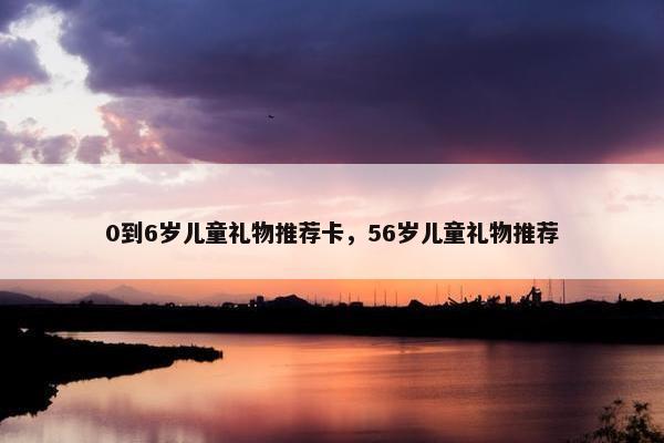 0到6岁儿童礼物推荐卡，56岁儿童礼物推荐