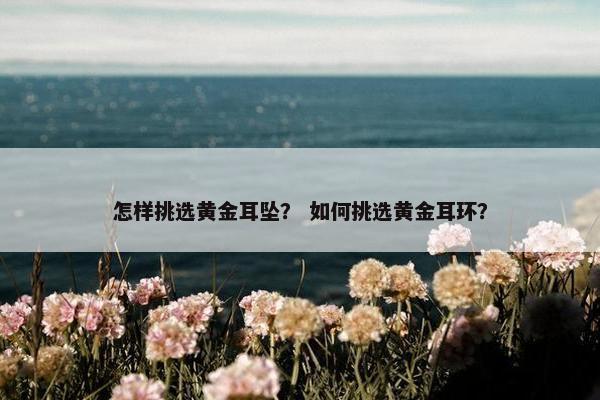 怎样挑选黄金耳坠？ 如何挑选黄金耳环？