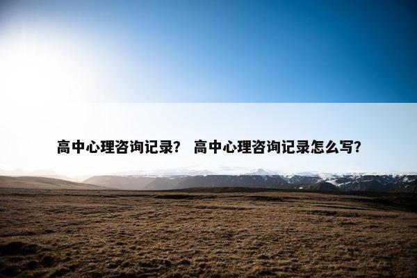 高中心理咨询记录？ 高中心理咨询记录怎么写？