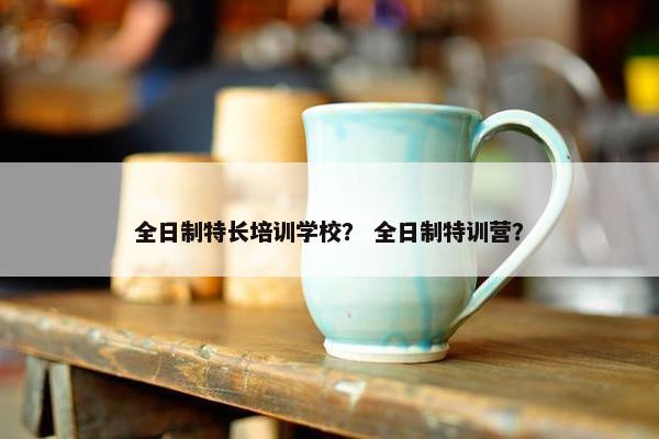 全日制特长培训学校？ 全日制特训营？