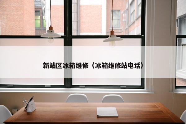 新站区冰箱维修（冰箱维修站电话）