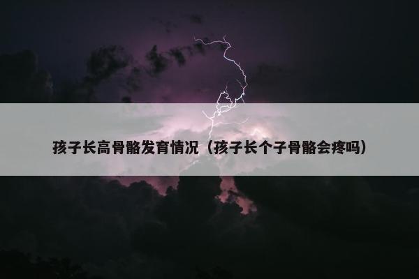 孩子长高骨骼发育情况（孩子长个子骨骼会疼吗）