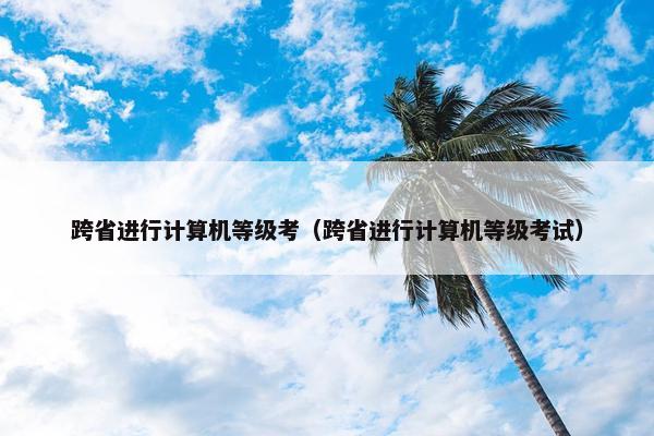 跨省进行计算机等级考（跨省进行计算机等级考试）