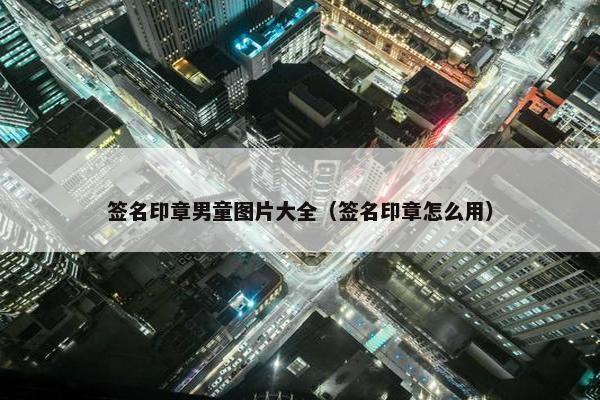 签名印章男童图片大全（签名印章怎么用）