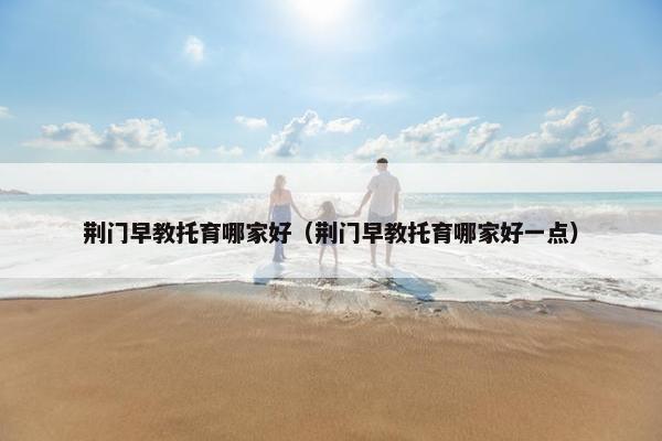 荆门早教托育哪家好（荆门早教托育哪家好一点）